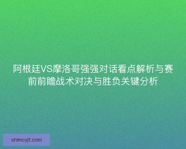 阿根廷VS摩洛哥强强对话看点解析与赛前前瞻战术对决与胜负关键分析