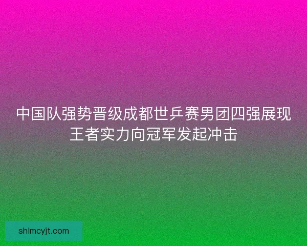 中国队强势晋级成都世乒赛男团四强展现王者实力向冠军发起冲击