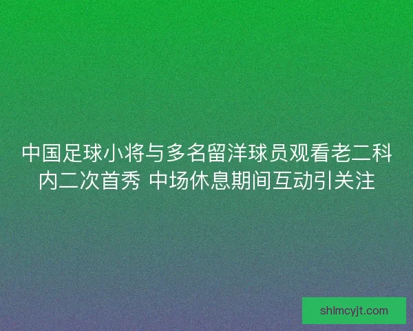 中国足球小将与多名留洋球员观看老二科内二次首秀 中场休息期间互动引关注