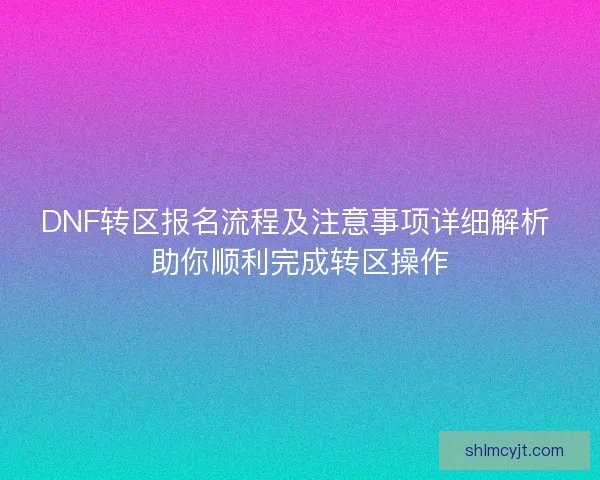 DNF转区报名流程及注意事项详细解析 助你顺利完成转区操作