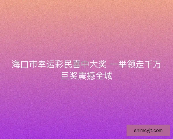 海口市幸运彩民喜中大奖 一举领走千万巨奖震撼全城