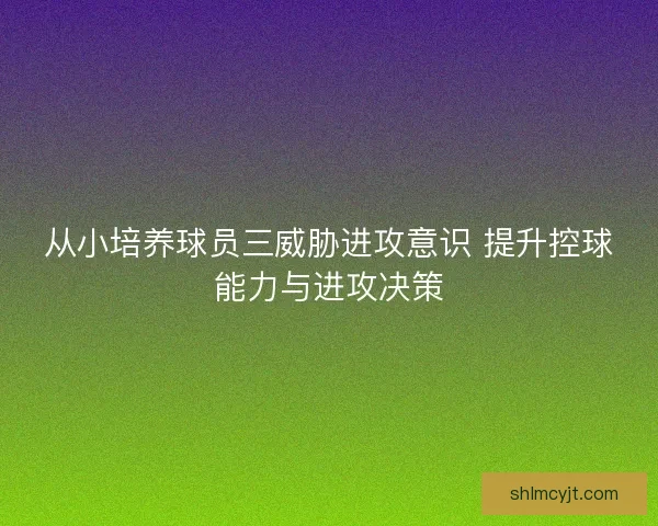 从小培养球员三威胁进攻意识 提升控球能力与进攻决策