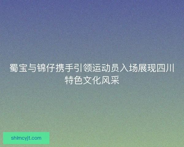 蜀宝与锦仔携手引领运动员入场展现四川特色文化风采