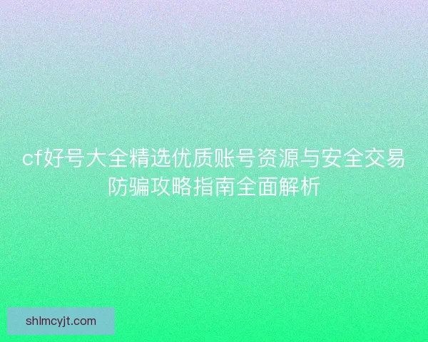 cf好号大全精选优质账号资源与安全交易防骗攻略指南全面解析