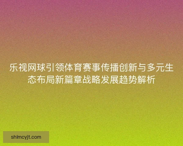 乐视网球引领体育赛事传播创新与多元生态布局新篇章战略发展趋势解析