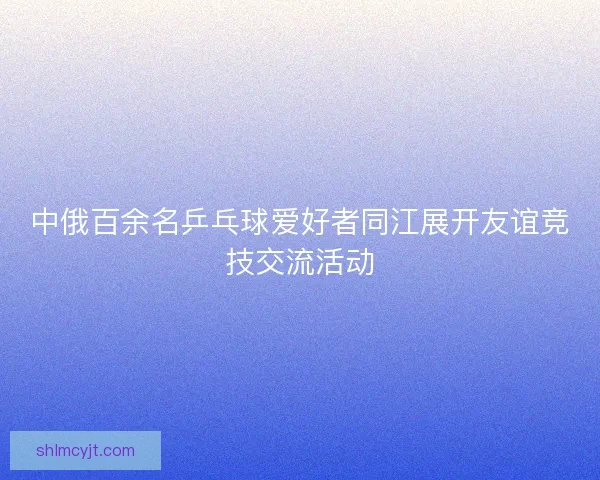 中俄百余名乒乓球爱好者同江展开友谊竞技交流活动 中俄百余名乒乓球爱好者同江展开友谊竞技交流活动