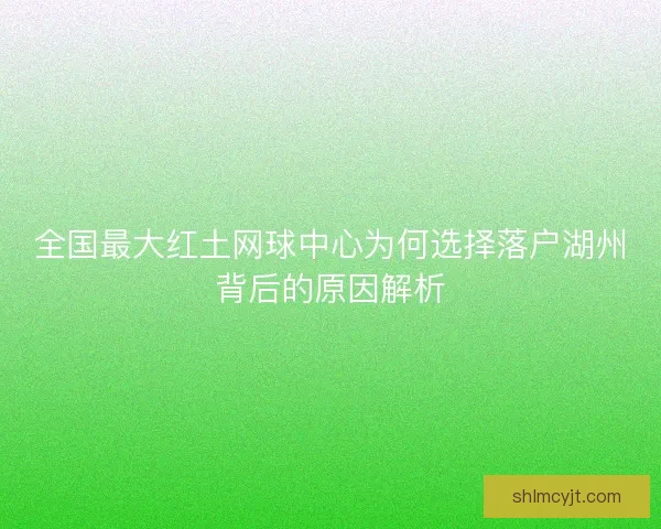 全国最大红土网球中心为何选择落户湖州背后的原因解析