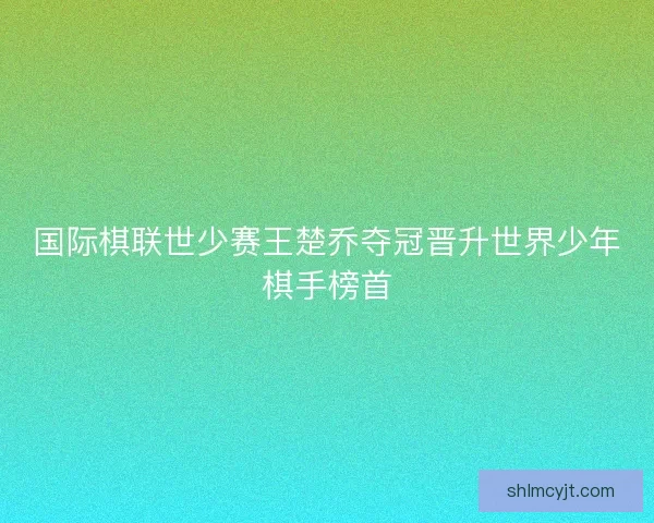 国际棋联世少赛王楚乔夺冠晋升世界少年棋手榜首 国际棋联世少赛王楚乔夺冠晋升世界少年棋手榜首