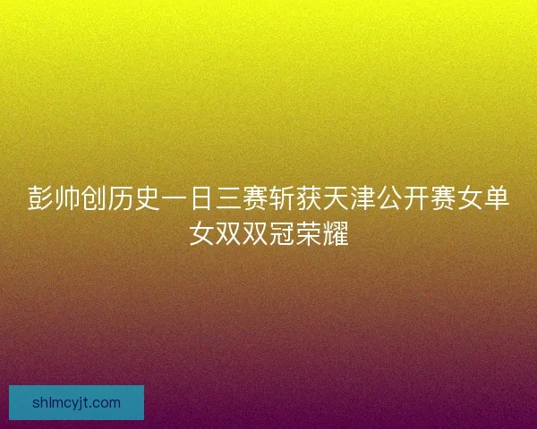 彭帅创历史一日三赛斩获天津公开赛女单女双双冠荣耀 彭帅创历史一日三赛斩获天津公开赛女单女双双冠荣耀